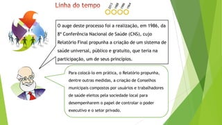 O auge deste processo foi a realização, em 1986, da
8ª Conferência Nacional de Saúde (CNS), cujo
Relatório Final propunha a criação de um sistema de
saúde universal, público e gratuito, que teria na
participação, um de seus princípios.
Para colocá-lo em prática, o Relatório propunha,
dentre outras medidas, a criação de Conselhos
municipais compostos por usuários e trabalhadores
de saúde eleitos pela sociedade local para
desempenharem o papel de controlar o poder
executivo e o setor privado.
 