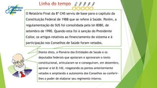 O Relatório Final da 8ª CNS serviu de base para o capítulo da
Constituição Federal de 1988 que se refere à Saúde. Porém, a
regulamentação do SUS foi consolidada pela lei 8080, de
setembro de 1990. Quando esta foi à sanção do Presidente
Collor, os artigos relativos ao financiamento do sistema e à
participação nos Conselhos de Saúde foram vetados.
Diante disto, a Plenária das Entidades de Saúde e os
deputados federais que apoiaram e aprovaram o texto
constitucional, articularam-se e conseguiram, em dezembro,
aprovar a lei 8.142, resgatando os pontos anteriormente
vetados e ampliando a autonomia dos Conselhos ao conferir-
lhes o poder de elaborar seu regimento interno.
 