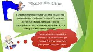 É importante notar que muitos Conselhos de Saúde não
tem respeitado o princípio da Paridade. É fundamental
superar esta situação, sobretudo porque os
descumprimentos são, em muitos casos, desfavoráveis à
participação da sociedade organizada.
E no seu Conselho, a paridade é
cumprida? Em caso negativo, por
que não? O que você pode fazer
para que seu Conselho a cumpra?
 