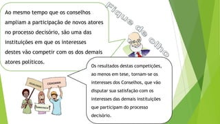 Ao mesmo tempo que os conselhos
ampliam a participação de novos atores
no processo decisório, são uma das
instituições em que os interesses
destes vão competir com os dos demais
atores políticos.
Os resultados destas competições,
ao menos em tese, tornam-se os
interesses dos Conselhos, que vão
disputar sua satisfação com os
interesses das demais instituições
que participam do processo
decisório.
 