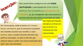 Esta característica configura-se em uma dupla
participação: a participação de novos atores
políticos nos Conselhos e a participação dos
Conselhos (e, por conseguinte, dos novos atores) no
processo decisório das políticas municipais de saúde.
Esta dupla participação
multiplica os fóruns em
que os atores e os
interesses por eles
representados
disputam poder.
Em termos gerais, pode-se pensar em 2 macro-
fóruns: um interno, que se concretiza no plenário
dos Conselhos durante suas reuniões; e outro
externo, que é o próprio processo decisório das
políticas municipais, no qual os CMS têm que
disputar espaço e poder com outras instituições para
fazer valer seus interesses.
 