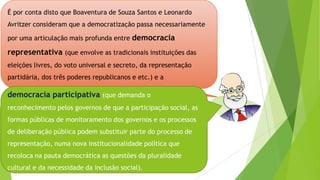 É por conta disto que Boaventura de Souza Santos e Leonardo
Avritzer consideram que a democratização passa necessariamente
por uma articulação mais profunda entre democracia
representativa (que envolve as tradicionais instituições das
eleições livres, do voto universal e secreto, da representação
partidária, dos três poderes republicanos e etc.) e a
democracia participativa (que demanda o
reconhecimento pelos governos de que a participação social, as
formas públicas de monitoramento dos governos e os processos
de deliberação pública podem substituir parte do processo de
representação, numa nova institucionalidade política que
recoloca na pauta democrática as questões da pluralidade
cultural e da necessidade da inclusão social).
 