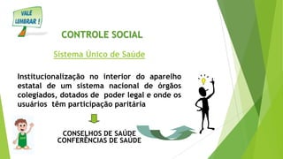 CONTROLE SOCIAL
Sistema Único de Saúde
Institucionalização no interior do aparelho
estatal de um sistema nacional de órgãos
colegiados, dotados de poder legal e onde os
usuários têm participação paritária
CONSELHOS DE SAÚDE
CONFERÊNCIAS DE SAÚDE
 