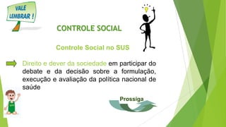 CONTROLE SOCIAL
Controle Social no SUS
Direito e dever da sociedade em participar do
debate e da decisão sobre a formulação,
execução e avaliação da política nacional de
saúde
Prossiga
 