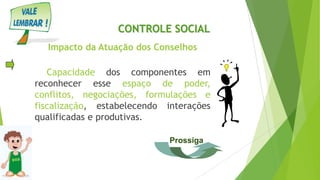 Impacto da Atuação dos Conselhos
Capacidade dos componentes em
reconhecer esse espaço de poder,
conflitos, negociações, formulações e
fiscalização, estabelecendo interações
qualificadas e produtivas.
CONTROLE SOCIAL
Prossiga
 