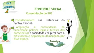 Consolidação do SUS
Fortalecimento das instâncias do
controle social.
Ampliação e consolidação da
capacidade política legal e técnica dos
conselheiros e sociedade em geral para a
articulação e negociação demandada por
esse espaço.
CONTROLE SOCIAL
Prossiga
 