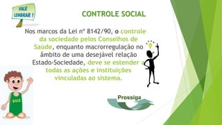 Nos marcos da Lei nº 8142/90, o controle
da sociedade pelos Conselhos de
Saúde, enquanto macrorregulação no
âmbito de uma desejável relação
Estado-Sociedade, deve se estender a
todas as ações e instituições
vinculadas ao sistema.
CONTROLE SOCIAL
Prossiga
 