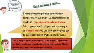 É neste contexto político que se pode
compreender que os(as) Conselheiros(as) de
Saúde são representantes da sociedade.
Esta representação, dependendo da regra
de elegibilidade de cada conselho, pode ser
de entidades ou de grupos populacionais.
Quaisquer que sejam, trazem para o conselheiro o dever de
valorizar e promover sua relação com os seus representados,
tornando-a a base concreta de seu mandato
 
