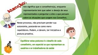 Isto significa que o conselheiro(a), enquanto
representante tem que saber o desejo de seus
representados e perguntar a eles o que pensam
sobre as situações que surgem nos Conselhos.
Neste processo, não precisam perder sua
autonomia, postando-se como mero
repetidores. Podem, e devem, ter iniciativa e
postura proativa.
 