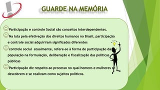 Participação e controle Social são conceitos interdependentes.
Na luta pela efetivação dos direitos humanos no Brasil, participação
e controle social adquiriram significados diferentes
controle social atualmente, refere-se à forma de participação da
população na formulação, deliberação e fiscalização das políticas
públicas
Participação diz respeito ao processo no qual homens e mulheres se
descobrem e se realizam como sujeitos políticos.
 