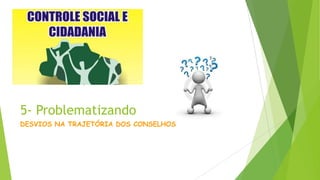 5- Problematizando
DESVIOS NA TRAJETÓRIA DOS CONSELHOS
 
