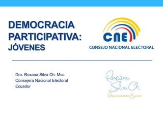 DEMOCRACIA 
PARTICIPATIVA: 
JÓVENES 
Dra. Roxana Silva Ch. Msc. 
Consejera Nacional Electoral 
Ecuador 
 