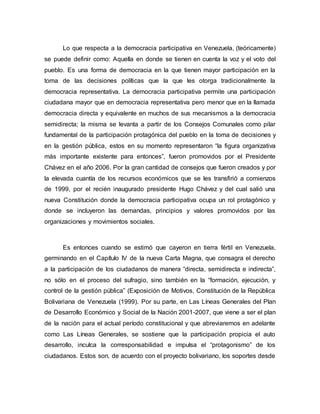Lo que respecta a la democracia participativa en Venezuela, (teóricamente)
se puede definir como: Aquella en donde se tienen en cuenta la voz y el voto del
pueblo. Es una forma de democracia en la que tienen mayor participación en la
toma de las decisiones políticas que la que les otorga tradicionalmente la
democracia representativa. La democracia participativa permite una participación
ciudadana mayor que en democracia representativa pero menor que en la llamada
democracia directa y equivalente en muchos de sus mecanismos a la democracia
semidirecta; la misma se levanta a partir de los Consejos Comunales como pilar
fundamental de la participación protagónica del pueblo en la toma de decisiones y
en la gestión pública, estos en su momento representaron “la figura organizativa
más importante existente para entonces”, fueron promovidos por el Presidente
Chávez en el año 2006. Por la gran cantidad de consejos que fueron creados y por
la elevada cuantía de los recursos económicos que se les transfirió a comienzos
de 1999, por el recién inaugurado presidente Hugo Chávez y del cual salió una
nueva Constitución donde la democracia participativa ocupa un rol protagónico y
donde se incluyeron las demandas, principios y valores promovidos por las
organizaciones y movimientos sociales.
Es entonces cuando se estimó que cayeron en tierra fértil en Venezuela,
germinando en el Capítulo IV de la nueva Carta Magna, que consagra el derecho
a la participación de los ciudadanos de manera “directa, semidirecta e indirecta”,
no sólo en el proceso del sufragio, sino también en la “formación, ejecución, y
control de la gestión pública” (Exposición de Motivos, Constitución de la República
Bolivariana de Venezuela (1999). Por su parte, en Las Líneas Generales del Plan
de Desarrollo Económico y Social de la Nación 2001-2007, que viene a ser el plan
de la nación para el actual período constitucional y que abreviaremos en adelante
como Las Líneas Generales, se sostiene que la participación propicia el auto
desarrollo, inculca la corresponsabilidad e impulsa el “protagonismo” de los
ciudadanos. Estos son, de acuerdo con el proyecto bolivariano, los soportes desde
 