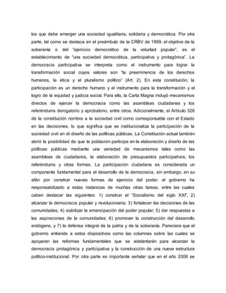 los que debe emerger una sociedad igualitaria, solidaria y democrática. Por otra
parte, tal como se destaca en el preámbulo de la CRBV de 1999, el objetivo de la
soberanía o del “ejercicio democrático de la voluntad popular”, es el
establecimiento de “una sociedad democrática, participativa y protagónica”. La
democracia participativa se interpreta como el instrumento para lograr la
transformación social cuyos valores son “la preeminencia de los derechos
humanos, la ética y el pluralismo político” (Art. 2). En esta constitución, la
participación es un derecho humano y el instrumento para la transformación y el
logro de la equidad y justicia social. Para ello, la Carta Magna incluyó mecanismos
directos de ejercer la democracia como las asambleas ciudadanas y los
referéndums derogatorio y aprobatorio, entre otros. Adicionalmente, el Artículo 326
de la constitución nombra a la sociedad civil como corresponsable con el Estado
en las decisiones, lo que significa que se institucionaliza la participación de la
sociedad civil en el diseño de las políticas públicas. La Constitución actual también
abrió la posibilidad de que la población participe en la elaboración y diseño de las
políticas públicas mediante una variedad de mecanismos tales como las
asambleas de ciudadanos, la elaboración de presupuestos participativos, los
referéndums y otras formas. La participación ciudadana es considerada un
componente fundamental para el desarrollo de la democracia, sin embargo, en su
afán por construir nuevas formas de ejercicio del poder, el gobierno ha
responsabilizado a estas instancias de muchas otras tareas, entre las cuales
caben destacar las siguientes: 1) construir el “Socialismo del siglo XXI”, 2)
alcanzar la democracia popular y revolucionaria; 3) fortalecer las decisiones de las
comunidades; 4) viabilizar la emancipación del poder popular; 5) dar respuestas a
las aspiraciones de la comunidades; 6) promover la construcción del desarrollo
endógeno, y 7) la defensa integral de la patria y de la soberanía. Pareciera que el
gobierno entiende a estos dispositivos como las columnas sobre las cuales se
apoyaran las reformas fundamentales que se adelantarán para alcanzar la
democracia protagónica y participativa y la construcción de una nueva estructura
político-institucional. Por otra parte es importante señalar que en el año 2006 se
 