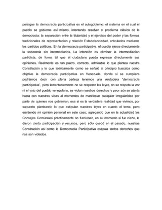 persigue la democracia participativa es el autogobierno: el sistema en el cual el
pueblo se gobierna así mismo, intentando resolver el problema clásico de la
democracia: la separación entre la titularidad y el ejercicio del poder y las formas
tradicionales de representación y relación Estado/sociedad, articulados mediante
los partidos políticos. En la democracia participativa, el pueblo ejerce directamente
la soberanía sin intermediarios. La intención es eliminar la intermediación
partidista, de forma tal que el ciudadano pueda expresar directamente sus
opiniones. Realmente es tan pulcro, correcto, admirable lo que plantea nuestra
Constitución y lo que teóricamente como se señaló al principio buscaba como
objetivo la democracia participativa en Venezuela, donde sí se cumpliera
podríamos decir con plena certeza tenemos una verdadera “democracia
participativa”, pero lamentablemente no se respetan las leyes, no se respeta la voz
ni el voto del pueblo venezolano, se violan nuestros derechos y peor aún se atenta
hasta con nuestras vidas al momentos de manifestar cualquier irregularidad por
parte de quienes nos gobiernan, esa si es la verdadera realidad que vivimos, por
supuesto planteando lo que estipulan nuestras leyes en cuanto el tema, pero
emitiendo mi opinión personal en este caso; agregando que en la actualidad los
Consejos Comunales prácticamente no funcionan, en su momento sí fue cierto, le
dieron cierta participación y recursos, pero sólo quedó en el pasado, nuestras
Constitución así como la Democracia Participativa estipula tantos derechos que
nos son violados.
 