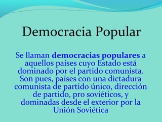 Democracia Popular
Se llaman democracias populares a
   aquellos países cuyo Estado está
 dominado por el partido comunista.
 Son pues, países con una dictadura
comunista de partido único, dirección
      de partido, pro soviéticos, y
  dominadas desde el exterior por la
           Unión Soviética
 