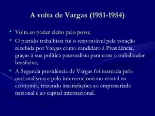 A volta de Vargas (1951-1954) Volta ao poder eleito pelo povo; O partido trabalhista foi o responsável pela votação recebida por Vargas como candidato à Presidência, graças à sua política paternalista para com o trabalhador brasileiro;  A Segunda presidência de Vargas foi marcada pelo  nacionalismo  e pelo  intervencionismo estatal na economia,  trazendo insatisfações ao empresariado nacional e ao capital internacional. 