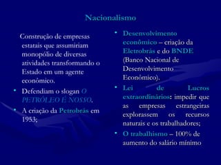 Nacionalismo Construção de empresas estatais que assumiriam  monopólio de diversas atividades transformando o Estado em um agente econômico.  Defendiam o slogan  O PETRÓLEO É NOSSO .  A criação da  Petrobrás  em 1953;  Desenvolvimento econômico  – criação da  Eletrobrás  e do  BNDE   (Banco Nacional de Desenvolvimento Econômico). Lei de Lucros extraordinários :  impedir que as empresas estrangeiras explorassem os recursos naturais e os trabalhadores; O trabalhismo  – 100% de aumento do salário mínimo 