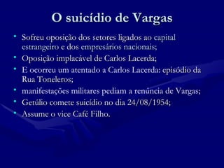 O suicídio de Vargas Sofreu oposição dos setores ligados ao  capital estrangeiro  e dos  empresários nacionais; Oposição implacável de Carlos Lacerda;  E ocorreu um atentado a Carlos Lacerda:  episódio da Rua Toneleros; manifestações militares pediam a renúncia de Vargas; Getúlio comete suicídio no dia 24/08/1954; Assume o vice Café Filho. 