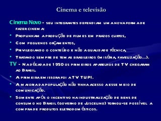 Cinema e televisão Cinema Novo  – seu integrantes defendiam uma nova forma de fazer cinema:  Propunham a produção de filmes em prazos curtos, Com pequenos orçamentos,  Privilegiando o conteúdo e não a qualidade técnica,  Tratando sempre de temas brasileiros (miséria, favelização...). TV   – Na década de 1950 os primeiros aparelhos de TV chegaram ao Brasil.  A primeira emissora foi a TV TUPI.  A maioria da população não tinha acesso a esse meio de comunicação.  Somente após o incentivo na industrialização de bens de consumo no Brasil (governo de Juscelino) tornou-se possível  a compra de produtos eletrodomésticos. 