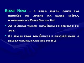 Bossa Nova  –  o ritmo tomou conta das reuniões de jovens da classe média, moradores da Zona Sul do RJ.  As músicas tinham influência do samba e do jazz.  Os temas eram românticos e privilegiavam a beleza natural da cidade do RJ. 