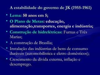 A estabilidade do governo de JK (1955-1961) Lema:   50 anos em 5; O Plano de Metas :   educação, alimentação,transportes, energia e indústria; Construção de hidrelétricas:  Furnas e Três Marias; A construção de Brasília; Instalação das indústrias de bens de consumo duráveis (automobilística e eletro domésticos); Crescimento da dívida externa, inflação e desemprego. 