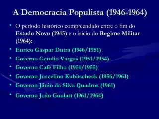 A Democracia Populista (1946-1964) O período histórico compreendido entre o fim do  Estado Novo (1945)  e o início do  Regime Militar (1964):  Eurico Gaspar Dutra (1946/1951)   Governo Getulio Vargas (1951/1954)   Governo Café Filho (1954/1955) Governo Juscelino Kubitscheck (1956/1961) Governo Jânio da Silva Quadros (1961) Governo João Goulart (1961/1964 ) 