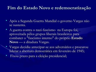 Fim do Estado Novo e redemocratização Após a Segunda Guerra Mundial o governo Vargas não se sustenta. A guerra contra o nazi-fascismo  na Europa foi, aproveitada pêlos grupos liberais brasileiros para combater o "fascismo interno" do próprio  Estado Novo  — a ditadura Vargas.  Vargas decidiu antecipar-se aos adversários   e procurou liderar a abertura democrática em fevereiro de 1945; Fixou prazo para a eleição presidencial; 
