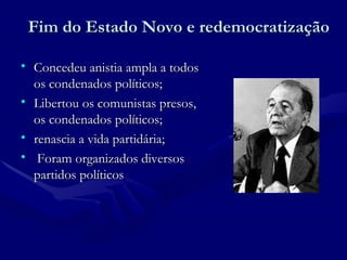 Fim do Estado Novo e redemocratização Concedeu anistia ampla a todos os condenados políticos; Libertou os comunistas presos, os condenados políticos; renascia a vida partidária; Foram organizados diversos partidos políticos 