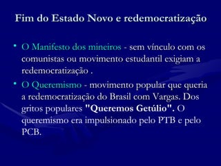 Fim do Estado Novo e redemocratização O Manifesto dos mineiros  - sem vínculo com os comunistas ou movimento estudantil exigiam a redemocratização . O Queremismo  - movimento popular que queria a redemocratização do Brasil com Vargas. D os gritos populares  "Queremos Getúlio".  O queremismo era impulsionado pelo PTB e pelo PCB.  