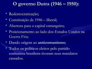 O governo Dutra (1946 – 1950): Redemocratização; Constituição de 1946 – liberal; Abertura para o capital estrangeiro; Posicionamento ao lado dos Estados Unidos na  Guerra Fria ; Dando origem ao  anticomunismo ;  Todos os políticos eleitos pelo partido comunista brasileira tiveram seus mandatos cassados. 
