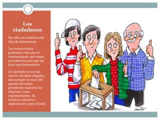 Los
ciudadanos
Sin ellos no existiría este
tipo de democracia.
Los ecuatorianos
podemos votar por el
representante que mejor
nos parezca para que así
haya una democracia.
Un ejemplo es con los
nuevos alcaldes elegidos,
que aunque no sean del
agrado del señor
presidente nosotros los
elegimos como
representantes de
nuestros anhelos y
aspiraciones para el país.
 