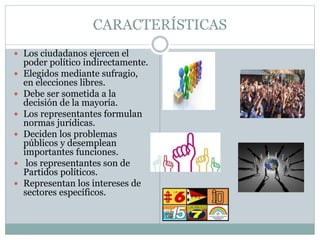 CARACTERÍSTICAS
 Los ciudadanos ejercen el
poder político indirectamente.
 Elegidos mediante sufragio,
en elecciones libres.
 Debe ser sometida a la
decisión de la mayoría.
 Los representantes formulan
normas jurídicas.
 Deciden los problemas
públicos y desemplean
importantes funciones.
 los representantes son de
Partidos políticos.
 Representan los intereses de
sectores específicos.
 