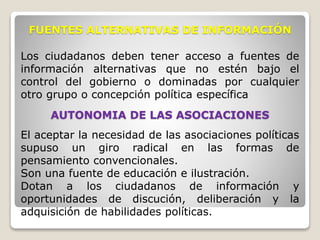 Los ciudadanos deben tener acceso a fuentes de
información alternativas que no estén bajo el
control del gobierno o dominadas por cualquier
otro grupo o concepción política específica
FUENTES ALTERNATIVAS DE INFORMACIÓN
AUTONOMIA DE LAS ASOCIACIONES
El aceptar la necesidad de las asociaciones políticas
supuso un giro radical en las formas de
pensamiento convencionales.
Son una fuente de educación e ilustración.
Dotan a los ciudadanos de información y
oportunidades de discución, deliberación y la
adquisición de habilidades políticas.
 