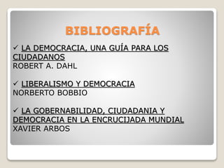 BIBLIOGRAFÍA
 LA DEMOCRACIA, UNA GUÍA PARA LOS
CIUDADANOS
ROBERT A. DAHL
 LIBERALISMO Y DEMOCRACIA
NORBERTO BOBBIO
 LA GOBERNABILIDAD, CIUDADANIA Y
DEMOCRACIA EN LA ENCRUCIJADA MUNDIAL
XAVIER ARBOS
 