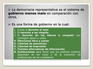  La democracia representativa es el sistema de
gobierno menos malo en comparación con
otros.
 Es una forma de gobierno en la cual:
1. Existe el derecho al voto
2. El derecho a ser elegido
3. El derecho de los líderes a competir por
conseguir apoyo y votos
4. Elecciones libre y justas
5. Libertad de asociación
6. Libertad de Expresión
7. Fuentes alternativas de información
8. Instituciones para hacer que las políticas públicas
dependan de los votos y de la expresión de
preferencias de los ciudadanos
 