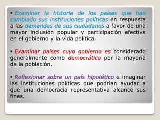  Examinar la historia de los países que han
cambiado sus instituciones políticas en respuesta
a las demandas de sus ciudadanos a favor de una
mayor inclusión popular y participación efectiva
en el gobierno y la vida política.
 Examinar países cuyo gobierno es considerado
generalmente como democrático por la mayoría
de la población.
 Reflexionar sobre un país hipotético e imaginar
las instituciones políticas que podrían ayudar a
que una democracia representativa alcance sus
fines.
 