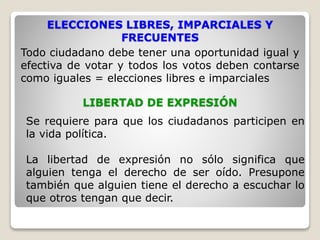 ELECCIONES LIBRES, IMPARCIALES Y
FRECUENTES
Todo ciudadano debe tener una oportunidad igual y
efectiva de votar y todos los votos deben contarse
como iguales = elecciones libres e imparciales
LIBERTAD DE EXPRESIÓN
Se requiere para que los ciudadanos participen en
la vida política.
La libertad de expresión no sólo significa que
alguien tenga el derecho de ser oído. Presupone
también que alguien tiene el derecho a escuchar lo
que otros tengan que decir.
 