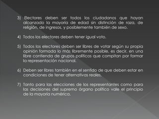 3) Electores deben ser todos los ciudadanos que hayan
alcanzado la mayoría de edad sin distinción de raza, de
religión, de ingresos, y posiblemente también de sexo.
4) Todos los electores deben tener igual voto.
5) Todos los electores deben ser libres de votar según su propia
opinión formada lo más libremente posible, es decir, en una
libre contienda de grupos políticos que compitan por formar
la representación nacional.
6) Deben ser libres también en el sentido de que deben estar en
condiciones de tener alternativas reales.
7) Tanto para las elecciones de los representantes como para
las decisiones del supremo órgano político vale el principio
de la mayoría numérica.
 