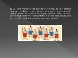 b) La teoría medieval, de derivación romana, de la soberanía
popular, con base en la cual se contrapone una concepción
descendente de la soberanía según que el poder supremo
derive del pueblo y es representativo o deriva del príncipe, que
se transmite por delegación del superior al inferior.
 