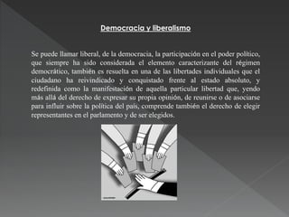 Democracia y liberalismo
Se puede llamar liberal, de la democracia, la participación en el poder político,
que siempre ha sido considerada el elemento caracterizante del régimen
democrático, también es resuelta en una de las libertades individuales que el
ciudadano ha reivindicado y conquistado frente al estado absoluto, y
redefinida como la manifestación de aquella particular libertad que, yendo
más allá del derecho de expresar su propia opinión, de reunirse o de asociarse
para influir sobre la política del país, comprende también el derecho de elegir
representantes en el parlamento y de ser elegidos.
 