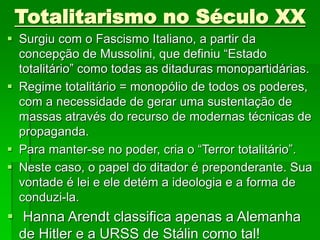 Totalitarismo no Século XX
 Surgiu com o Fascismo Italiano, a partir da
concepção de Mussolini, que definiu “Estado
totalitário” como todas as ditaduras monopartidárias.
 Regime totalitário = monopólio de todos os poderes,
com a necessidade de gerar uma sustentação de
massas através do recurso de modernas técnicas de
propaganda.
 Para manter-se no poder, cria o “Terror totalitário”.
 Neste caso, o papel do ditador é preponderante. Sua
vontade é lei e ele detém a ideologia e a forma de
conduzi-la.
 Hanna Arendt classifica apenas a Alemanha
de Hitler e a URSS de Stálin como tal!
 
