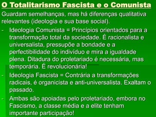 O Totalitarismo Fascista e o Comunista
Guardam semelhanças, mas há diferenças qualitativa
relevantes (ideologia e sua base social).
- Ideologia Comunista = Princípios orientados para a
transformação total da sociedade. É racionalista e
universalista, pressupõe a bondade e a
perfectibilidade do indivíduo e mira a igualdade
plena. Ditadura do proletariado é necessária, mas
temporária. É revolucionária!
- Ideologia Fascista = Contrária a transformações
radicais, é organicista e anti-universalista. Exaltam o
passado.
- Ambas são apoiadas pelo proletariado, embora no
Fascismo, a classe média e a elite tenham
importante participação!
 