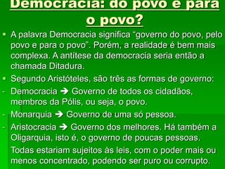 Democracia: do povo e para
o povo?
 A palavra Democracia significa “governo do povo, pelo
povo e para o povo”. Porém, a realidade é bem mais
complexa. A antítese da democracia seria então a
chamada Ditadura.
 Segundo Aristóteles, são três as formas de governo:
- Democracia  Governo de todos os cidadãos,
membros da Pólis, ou seja, o povo.
- Monarquia  Governo de uma só pessoa.
- Aristocracia  Governo dos melhores. Há também a
Oligarquia, isto é, o governo de poucas pessoas.
Todas estariam sujeitos às leis, com o poder mais ou
menos concentrado, podendo ser puro ou corrupto.
 