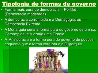 Tipologia de formas de governo
 Forma mais pura de democracia = Politiké
(Democracia moderada)
 A democracia corrompida é a Demagogia, ou
Democracia Extrema.
 A Monarquia seria a forma pura do governo de um só.
Corrompida, ela viraria uma Tirania.
 A Aristocracia é a forma pura do governo de poucos,
enquanto que a forma corrupta é a Oligarquia.
 