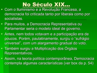 No Século XIX...
 Com o Iluminismo e a Revolução Francesa, a
democracia foi criticada tanto por liberais como por
socialistas.
 Para muitos, a Democracia Representativa ou
Parlamentar seria o modelo ideal de governo.
 Antes, nem todos votavam e a participação era de
poucos. Porém, paulatinamente, surgiu o “sufrágio
universal”, com um alargamento gradual do voto.
 Também surgiu a Multiplicação dos Órgãos
Representativos.
 Assim, na teoria política contemporânea, Democracia
contempla algumas características (ver box da p. 54)
 