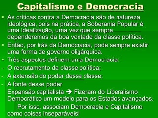 Capitalismo e Democracia
 As críticas contra a Democracia são de natureza
ideológica, pois na prática, a Soberania Popular é
uma idealização, uma vez que sempre
dependeremos da boa vontade da classe política.
 Então, por trás da Democracia, pode sempre existir
uma forma de governo oligárquica.
 Três aspectos definem uma Democracia:
- O recrutamento da classe política;
- A extensão do poder dessa classe;
- A fonte desse poder
Expansão capitalista  Fizeram do Liberalismo
Democrático um modelo para os Estados avançados.
Por isso, associam Democracia e Capitalismo
como coisas inseparáveis!
 