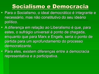 Socialismo e Democracia
 Para o Socialismo, o ideal democrático é integrante e
necessário, mas não constitutivo do seu ideário
político.
 A diferença em relação ao Liberalismo é que, para
estes, o sufrágio universal é ponto de chegada,
enquanto que para Marx e Engels, seria o ponto de
partida para um aprofundamento do processo
democratizante.
 Para eles, existem diferenças entre a democracia
representativa e a participativa.
 