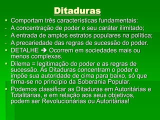Ditaduras
 Comportam três características fundamentais:
- A concentração de poder e seu caráter ilimitado;
- A entrada de amplos estratos populares na política;
- A precariedade das regras de sucessão do poder.
 DETALHE  Ocorrem em sociedades mais ou
menos complexas.
 Dilema = legitimação do poder e as regras de
sucessão. As Ditaduras concentram o poder e
impõe sua autoridade de cima para baixo, só que
firma-se no princípio da Soberania Popular.
 Podemos classificar as Ditaduras em Autoritárias e
Totalitárias, e em relação aos seus objetivos,
podem ser Revolucionárias ou Autoritárias!
 
