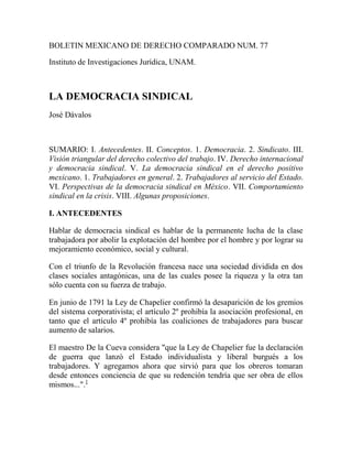 BOLETIN MEXICANO DE DERECHO COMPARADO NUM. 77<br />Instituto de Investigaciones Jurídica, UNAM.<br />LA DEMOCRACIA SINDICAL <br />José Dávalos<br />SUMARIO: I. Antecedentes. II. Conceptos. 1. Democracia. 2. Sindicato. III. Visión triangular del derecho colectivo del trabajo. IV. Derecho internacional y democracia sindical. V. La democracia sindical en el derecho positivo mexicano. 1. Trabajadores en general. 2. Trabajadores al servicio del Estado. VI. Perspectivas de la democracia sindical en México. VII. Comportamiento sindical en la crisis. VIII. Algunas proposiciones.<br />I. ANTECEDENTES<br />Hablar de democracia sindical es hablar de la permanente lucha de la clase trabajadora por abolir la explotación del hombre por el hombre y por lograr su mejoramiento económico, social y cultural.<br />Con el triunfo de la Revolución francesa nace una sociedad dividida en dos clases sociales antagónicas, una de las cuales posee la riqueza y la otra tan sólo cuenta con su fuerza de trabajo.<br />En junio de 1791 la Ley de Chapelier confirmó la desaparición de los gremios del sistema corporativista; el artículo 2º prohibía la asociación profesional, en tanto que el artículo 4º prohibía las coaliciones de trabajadores para buscar aumento de salarios.<br />El maestro De la Cueva considera quot;
que la Ley de Chapelier fue la declaración de guerra que lanzó el Estado individualista y liberal burgués a los trabajadores. Y agregamos ahora que sirvió para que los obreros tomaran desde entonces conciencia de que su redención tendría que ser obra de ellos mismos...quot;
. HYPERLINK quot;
http://www.juridicas.unam.mx/publica/rev/boletin/cont/77/art/art2.htmquot;
  quot;
N1quot;
 1<br />No sólo quedó prohibida la coalición de trabajadores, sino que dicha conducta estaba tipificada como delito en el Código Penal francés de 1810, cuyo artículo 415 señalaba:<br />Toda coalición de trabajadores para suspender conjuntamente el trabajo en un taller, impedir el ingreso o la permanencia en él antes o después de una hora determinada, y en general, para suspender impedir o encarecer el trabajo, si ha habido una tentativa o principio de ejecución, se castigará con prisión de uno a tres meses. Los jefes o promotores serán castigados con prisión de dos a cinco años.<br />En el siglo XIX se inicia una nueva etapa con la Ley Inglesa de Francis Place de 1824, la cual suprime las normas que prohibían las asociaciones de trabajadores y la huelga; de esta forma la agrupación de trabajadores y la huelga dejan de constituir un delito; sin embargo, ello no significaba que fueran reconocidos como derechos.<br />A finales del siglo XIX la mayoría de las legislaciones europeas suprimieron el delito de coalición. Ejemplo de ello fueron: Bélgica en 1866, con base en el derecho constitucional de asociación; Alemania con la Ley de Trabajo de Bismarck de 1869; Italia en 1890, etcétera. Se trataba de una etapa de tolerancia hacia las inquietudes de los trabajadores.<br />El reconocimiento del derecho de coalición fue el resultado de la lucha de los movimientos obreros de los distintos países durante muchos años.<br />En Inglaterra, la Ley de 29 de junio de 1971 reconocía personalidad jurídica de los Trade-Unions, para evitar los fraudes que cometían los representantes sindicales en relación con propiedades colectivas.<br />En Francia se empezaron a multiplicar las asociaciones de trabajadores de diversas tendencias y los movimientos de huelga, lo que hizo necesario expedir la Ley de 21 de marzo de 1884 que reconoció la legalidad de los sindicatos, y mencionó que para la creación de éstos no se requería de autorización gubernamental; sin embargo, contenía varias limitantes.<br />Ya en forma más amplia, en la Ley francesa de 1º de julio de 1901 se reconoció personalidad jurídica a los sindicatos, y se estableció el derecho a poseer un local para la administración de sus negocios y reunión de sus miembros.<br />Por lo que se refiere a México, vale puntualizar algunos aspectos de la vida sindical a partir de la Constitución de 1857, sin desconocer la existencia de diversos hechos anteriores que son resultado de las continuas luchas de los trabajadores para alcanzar el derecho a la sindicación.<br />La Constitución mexicana de 1857, de corte liberal, consagró en los artículos 5º y 9º la libertad de trabajo y el derecho de asociación, respectivamente.<br />El Código Penal de 1871 tipificaba la huelga como delito sólo en el caso de que formara un tumulto o motín, o se empleara violencia física o moral.<br />Dos acontecimientos fueron decisivos para lograr una apertura rumbo a la libertad sindical: la muerte de numerosos obreros en la represión de la huelga de mineros en Cananea (junio de 1906), y el conflicto textil de Río Blanco, en enero de 1907.<br />En 1910 se inició el movimiento en contra de la dictadura de Porfirio Díaz.<br />Al término de aquel movimiento se convocó a redactar una nueva Constitución. La Constitución de Querétaro de 1917 fue la prime- ra Constitución en consagrar los derechos sociales de los trabajadores.<br />El artículo 123 de la Constitución de 1917 estableció los derechos colectivos de los trabajadores en los siguientes términos: quot;
XVI. Tanto los obreros como los empresarios tendrán derecho para coligarse en defensa de sus respectivos intereses, formando sindicatos, asociaciones profesionales, etcétera...quot;
.<br />quot;
XVII. Las leyes reconocerán como un derecho de los obreros y de los patronos, las huelgas y los paros.quot;
<br />La primera Ley Federal del Trabajo (LFT), de 1931, reglamentaria del artículo 123 constitucional, consolidó la libertad sindical, impregnada de una filosofía social producto del conjunto de inquietudes e ideales de los trabajadores.<br />El artículo 234 del citado ordenamiento reconoció el derecho de formar sindicatos sin necesidad de autorización previa; también estableció el principio democrático de que a nadie se puede obligar a formar parte de un sindicato o a no formar parte de él.<br />Sin embargo, esta última disposición se vio opacada por la inclusión, en el artículo 236, de la cláusula de separación, mediante la cual los sindicatos tenían el derecho de pedir y obtener del patrón la separación del trabajo de aquellos miembros que renunciaran o fueran expulsados de la organización.<br />La libertad de coalición se extendió a los mayores de doce años y a partir de los dieciséis años podrían participar en la administración y dirección del sindicato (artículo 239).<br />Finalmente, la propia Ley de 1931 estableció la libertad de los sindicatos de formarse y organizarse conforme a sus propios estatutos. De esta forma, la LFT de 1931 fue el punto de partida para consolidar los derechos sociales de los trabajadores y un horizonte de evolución rumbo a la democracia social.<br />II. CONCEPTOS<br />1. Democracia<br />Etimológicamente, quot;
la palabra democracia proviene del griego demokratia, de demos (pueblo) y kratós (autoridad) [también fuerza o poder]quot;
. HYPERLINK quot;
http://www.juridicas.unam.mx/publica/rev/boletin/cont/77/art/art2.htmquot;
  quot;
N2quot;
 2<br />Gramaticalmente, democracia significa quot;
doctrina política favorable a la intervención del pueblo en el gobiernoquot;
. HYPERLINK quot;
http://www.juridicas.unam.mx/publica/rev/boletin/cont/77/art/art2.htmquot;
  quot;
N3quot;
 3<br />Para Aristóteles la democracia es el gobierno que emana de la voluntad mayoritaria del grupo total de ciudadanos y tiene como finalidad el bienestar colectivo.<br />Según los griegos, para que se fundara un régimen democrático era necesario implantar y ejercitar la igualdad del ciudadano ante la ley, la igualdad de derechos de los ciudadanos para ejercer funciones de gobierno y cargos públicos y la libertad de expresión, que llevaba implícita la idea de reunión y asociación.<br />Con Aristóteles se inicia la concepción democrática. Las luchas por el ideal democrático lograron reivindicar al hombre en los términos de liberalismo que se vierten en la Declaración de los Derechos Humanos de 1789.<br />La democracia tiene como presupuestos básicos la libertad, la igualdad y la justicia.<br />La libertad, como presupuesto de la democracia, se traduce en el conjunto de derechos que tienen los gobernados frente a los gobernantes, siempre que estén encuadrados en un marco de legalidad.<br />El presupuesto de la igualdad comprende: a) la igualdad política, que significa que todos los ciudadanos tienen derecho al voto y que entre ellos no debe haber diferencias de ninguna índole, y b) la igualdad social, que se alcanza cuando los individuos que integran la sociedad tienen las mismas oportunidades, independientemente de la actividad social que desempeñen para realizarse como seres humanos.<br />En síntesis, la democracia, como forma de gobierno, es una estructura jurídicamente sistematizada en cuanto que se crea y organiza en la misma Constitución o en el más alto nivel jurídico. En este nivel deben concurrir los siguientes elementos:<br />La declaración dogmática sobre la radicación popular de la soberanía; el origen popular de los titulares de los órganos primarios del Estado y la representación política; el control popular sobre la actuación de los órganos del Estado; la libertad; el pluripartidismo; la responsabilidad de los funcionarios públicos; el referéndum popular; la juridicidad; la división o separación de poderes; y la justicia social. HYPERLINK quot;
http://www.juridicas.unam.mx/publica/rev/boletin/cont/77/art/art2.htmquot;
  quot;
N4quot;
 4<br />Por otra arte, la Constitución mexicana en el artículo 3º considera a la democracia quot;
no solamente como una estructura jurídica y un régimen político, sino como un sistema de vida fundado en el constante mejoramiento económico, social y cultural del pueblo...quot;
.<br />La democracia es un sistema político, económico y social basado en la participación del pueblo en el gobierno del Estado y en el control, por parte del mismo, de los recursos económicos en beneficio de toda la comunidad.<br />2. Sindicato<br />quot;
La raíz idiomática de sindicato, derivada de síndico y de su equivalencia latina syndicus, se encuentra en el griego syndicos, vocablo compuesto de otros dos, que significaba con justicia. Se designaba con tal palabra, que ha conservado su sentido primigenio, a la persona encargada de representar los intereses de un grupo de individuos.quot;
 HYPERLINK quot;
http://www.juridicas.unam.mx/publica/rev/boletin/cont/77/art/art2.htmquot;
  quot;
N5quot;
 5<br />El sindicalismo nació como un instrumento de lucha de la clase trabajadora en contra del capital. En sus diversas etapas la asociación profesional ha recibido distintos términos.<br />En el régimen corporativo, a partir del siglo XII los compañeros formaron las fraternidades, cuyo propósito esencial era de naturaleza mutual.<br />Las fraternidades cambiaron a estructuras conocidas como associations compagnoniques y Gesellenverbanden. Las asociaciones inglesas usaron el término de trade-unions que equivale a asociación de oficios y profesiones.<br />quot;
Máximo Leroy afirma que «en 1886, una asociación de zapateros tomó el nombre del sindicato y dio a su comité administrativo la designación de cámara sindical. De las investigaciones en los archivos se desprende que éste debe haber sido el primer organismo obrero denominado de tal modo»quot;
. HYPERLINK quot;
http://www.juridicas.unam.mx/publica/rev/boletin/cont/77/art/art2.htmquot;
  quot;
N6quot;
 6<br />También la Ley francesa de 1884 empleó el término sindicato, añadiéndole el calificativo de profesional.<br />Por lo que se refiere al concepto legal, la vigente LFT de 1970, en el artículo 356, define al sindicato como quot;
La asociación de trabajadores o patrones, constituida para el estudio, mejoramiento y defensa de sus respectivos interesesquot;
.<br />El sindicato respondió a una necesidad; por ello el maestro De la Cueva lo define como quot;
Un grupo social necesario, determinado por la desigualdad que produjo el liberalismo económico, la consiguiente miseria de los trabajadores y la vida en común en la fábrica, organizado para la realización de un fin: justicia al trabajoquot;
. HYPERLINK quot;
http://www.juridicas.unam.mx/publica/rev/boletin/cont/77/art/art2.htmquot;
  quot;
N7quot;
 7<br />III. VISIÓN TRIANGULAR DEL DERECHO COLECTIVO DEL TRABAJO<br />El hombre conquistó primero la libertad individual de asociarse con sus semejantes, y posteriormente los trabajadores alcanzaron la libertad de agruparse como miembros de una clase social para defender los intereses que les son comunes.<br />La inclusión de la libertad sindical en el texto de las Constituciones generó una discusión de tipo doctrinal; muchas Constituciones ya contenían en su parte dogmática las garantías de libre reunión y de libre asociación al momento de incluir la de sindicación, de tal manera que surgió una corriente que afirmaba que ésta quedaba comprendida en aquéllas y que consecuentemente resultaba innecesaria su incorporación.<br />En el caso de México, por ejemplo, la Constitución de 1857 ya contenía las garantías de reunión y de asociación, no así el derecho de sindicación; y quot;
aunque de aquéllos pudo hacerse derivar el derecho de asociación profesional, lo cierto fue que cuando los trabajadores lo ejercieron, fueron perseguidos... ya que las leyes penales... castigaban el concierto para hacer subir los salarios (artículo 925 del Código Penal del Distrito Federal)quot;
. HYPERLINK quot;
http://www.juridicas.unam.mx/publica/rev/boletin/cont/77/art/art2.htmquot;
  quot;
N8quot;
 8<br />Por nuestra parte, consideramos que sí hay importantes diferencias entre el derecho de asociación en general y el derecho de sindicación, entre las cuales se pueden mencionar las siguientes:<br />...la libertad general de asociación se refiere a todos los fines humanos, políticos culturales, deportivos, etcétera, en cambio, la libertad sindical se ocupa de una libertad concreta, el estudio, defensa y mejoramiento de las condiciones de trabajo;... la libertad general de asociación es un derecho que se concede contra el poder público, en cambio, la libertad sindical es un derecho de una clase social frente a otra, una protección contra determinados poderes sociales. HYPERLINK quot;
http://www.juridicas.unam.mx/publica/rev/boletin/cont/77/art/art2.htmquot;
  quot;
N9quot;
 9<br />Algunos especialistas, tratándose de nuestro derecho, opinan a este respecto que<br />...la libertad sindical encuentra su apoyo en el artículo 9º constitucional a título de garantía individual, o sea, como derecho subjetivo público de obreros y patrones, oponible al Estado y sus autoridades. Por el contrario, dicha libertad, considerada ya no como garantía individual emanada de la relación jurídica entre el gobernado y el Estado y sus autoridades, sino reputada como garantía social, tiene su apoyo en el artículo 123 constitucional, fracción XVI. HYPERLINK quot;
http://www.juridicas.unam.mx/publica/rev/boletin/cont/77/art/art2.htmquot;
  quot;
N10quot;
 10<br />No puede negarse que existe un vínculo indisoluble entre las libertades de asociación y de reunión y la de sindicación; todas, como garantías de carácter grupal, forman parte de un mismo género, el cual tiene su origen en la natural sociabilidad del ser humano.<br />Sin embargo, y por sobre ese origen común, las citadas libertades se pueden deslindar perfectamente en razón de la naturaleza y finalidad que posee cada una en lo particular.<br />Dentro de los derechos sociales, el de la libertad sindical es, con seguridad, el de mayor importancia; no sólo por ser uno de los medios de que se vale la clase trabajadora en su eterna búsqueda de la justicia, sino porque, además quot;
...procura satisfacer el impulso natural del hombre a la unión con sus semejantesquot;
; HYPERLINK quot;
http://www.juridicas.unam.mx/publica/rev/boletin/cont/77/art/art2.htmquot;
  quot;
N11quot;
 11 quot;
de ahí que constituya una garantía esencial el reconocimiento del derecho de asociación que lo único que logra es dar valor legal a una realidad socialquot;
. HYPERLINK quot;
http://www.juridicas.unam.mx/publica/rev/boletin/cont/77/art/art2.htmquot;
  quot;
N12quot;
 12<br />El derecho de libertad sindical es amplísimo en la medida que comprende todo lo relativo al derecho colectivo. Esto quiere decir que las facultades de los trabajadores de formar sindicatos, de pertenecer o no a ellos, así como las relativas a la capacidad de los sindicatos para autogobernarse, no son los únicos aspectos de la libertad sindical; también han de considerarse las facultades que le dotan de viabilidad; gracias a estas facultades aquélla trasciende. De nada valdría la libertad sindical si no es en razón de la posibilidad real de lograr los fines inherentes a los sindicatos: el estudio, el mejoramiento y la defensa de los intereses de los trabajadores y de las mismas organizaciones sindicales.<br />Durante el Primer Coloquio sobre Libertad Sindical en América Latina, celebrado en la ciudad de México del 6 al 14 de septiembre de 1976, bajo el auspicio de la Organización Internacional del Trabajo (OIT), surgió la idea de la visión triangular del derecho colectivo del trabajo, formado por tres instituciones indisolubles: la sindicación, la negociación colectiva y la huelga.<br />Resultaría falsa, pues, la aseveración que estimara posible la exis-tencia de la libertad sindical en ausencia de los derechos de negociación colectiva y de huelga.<br />La supresión de la facultad libre de formar sindicatos destruiría la base del estatuto; la negación del derecho a la negociación y contratación colectivas colocaría a los sindicatos en estado de incapacidad para la acción; y la prohibición de la huelga nos regresaría al siglo pasado, cuando la celebración de un contrato colectivo dependía del sentido caritativo del empresario. En las hipótesis presentadas lo único que subsistiría sería una caricatura del derecho colectivo. HYPERLINK quot;
http://www.juridicas.unam.mx/publica/rev/boletin/cont/77/art/art2.htmquot;
  quot;
N13quot;
 13<br />De la trilogía que conforma el derecho colectivo: sindicato, huelga y negociación colectiva, esta última se traduce en la consecuencia más importante de la libertad sindical; el derecho de negociación colectiva, a través de sus instituciones, contrato colectivo y contrato-ley, quot;
...está llamado necesariamente a organizar las condiciones de trabajo en las empresas y a coordinar armónicamente los intereses del capital y el trabajo, estableciendo su justo equilibrioquot;
. HYPERLINK quot;
http://www.juridicas.unam.mx/publica/rev/boletin/cont/77/art/art2.htmquot;
  quot;
N14quot;
 14<br />Si faltara alguno de los elementos del triángulo indisoluble del derecho colectivo del trabajo, todas las garantías de carácter colectivo de los trabajadores se vendrían abajo.<br />IV. DERECHO INTERNACIONAL Y DEMOCRACIA SINDICAL<br />La libertad sindical, condición esencial para la defensa de los trabajadores que forma parte de los derechos humanos fundamentales, reviste una importancia especial para la OIT a causa de su peculiar estructura tripartita. Puesto que en gran medida la existencia de la OIT se debió a la voluntad y a los esfuerzos de las organizaciones sindicales, no podía dejar de reconocer en su Constitución de 1919 el principio de la libertad sindical como uno de los objetivos de su programa de acción. En el preámbulo de la parte XIII del Tratado de Versalles contiene quot;
la afirmación del principio de la libertad de asociación sindicalquot;
 entre los objetivos de la Organización, y el artículo 427 de ese instrumento, relativo a los principios generales, proclama quot;
el derecho de asociación para todos los fines que no sean contrarios a las leyes, así para los obreros como para los patronesquot;
.<br />Al término de la Segunda Guerra Mundial se completó la Constitución de la OIT mediante la incorporación en la misma de la Declaración de Filadelfia, la cual reafirma el carácter fundamental de ese principio al señalar que quot;
la libertad de expresión y de asociación es esencial para el progreso constantequot;
. Asimismo, entre los programas cuya ejecución incumbe a la OIT fomentar, la Declaración cita aquellos que permitan quot;
lograr el reconocimiento efectivo del derecho de negociación colectiva, la cooperación de empleadores y de trabajadores para mejorar continuamente la eficiencia en la producción, y la colaboración de trabajadores y empleadores en la preparación y aplicación de medidas sociales y económicasquot;
. Estos principios proclamados por la Constitución obligan a todos los Estados miembros de la Organización. HYPERLINK quot;
http://www.juridicas.unam.mx/publica/rev/boletin/cont/77/art/art2.htmquot;
  quot;
N15quot;
 15<br />Ahora bien, quot;
por democracia sindical debe entenderse, latu sensu, una forma de gobierno que garantiza la decisión última, al órgano representativo de la asociación profesional, y que la acción sindical descansa en el derecho de opción de cada individuo a afiliarse o no, y a entrar o salir del sindicato, sin óbice para su libertad de trabajoquot;
. HYPERLINK quot;
http://www.juridicas.unam.mx/publica/rev/boletin/cont/77/art/art2.htmquot;
  quot;
N16quot;
 16<br />Como observamos, el concepto de democracia sindical descansa cabalmente en la libertad sindical, de la cual se han ocupado varias recomendaciones y convenios de la OIT.<br />Los convenios de la OIT más relevantes que se han expedido en materia de libertad sindical son: el Convenio 87 relativo a la Libertad Sindical y a la Protección del Derecho de Sindicación, HYPERLINK quot;
http://www.juridicas.unam.mx/publica/rev/boletin/cont/77/art/art2.htmquot;
  quot;
N17quot;
 17 el Convenio 98 relativo a la Aplicación de los Principios del Derecho de Sindicación y de Negociación Colectiva, y el Convenio 151 sobre la Protección del Derecho de Sindicación y los Procedimientos para Determinar las Condiciones de Empleo en la Administración Pública.<br />El Convenio 87 es el texto fundamental para la protección del derecho de sindicación y de la democracia sindical. Los principales aspectos que contiene son:<br />1) El derecho de constituir organizaciones sindicales. Sin ninguna distinción y sin autorización previa, los trabajadores y los empleadores podrán constituir las organizaciones que estimen convenientes, y afiliarse a ellas.<br />El otorgamiento de la personalidad de los sindicatos, federaciones y confederaciones no puede estar sujeta al registro del sindicato ni a condiciones que limiten el ejercicio de la libertad sindical.<br />2) Derechos de las organizaciones sindicales. Una vez constituidos en sindicatos, los trabajadores o los empleadores son titulares de los siguientes derechos:<br />a) Las autoridades públicas no podrán intervenir en forma tal que limiten o entorpezcan el ejercicio de la libertad sindical;<br />b) Tienen derecho de elaborar sus estatutos y reglamentos administrativos;<br />c) Tienen el derecho de elegir a sus representantes;<br />d) tienen el derecho de organizar su administración y sus actividades, así como el de formular su programa de acción;<br />e) La disolución o suspensión de estas organizaciones sólo procede por decisión jurisdiccional, y no por vía administrativa;<br />f) Tienen derecho a constituir federaciones y confederaciones. Todas éstas, a su vez, tienen el derecho de afiliarse a organizaciones internacionales.<br />3) El derecho de huelga. Este derecho no está contenido en forma expresa; sin embargo, los órganos de la OIT que se encargan del control de los convenios, han establecido jurisprudencia en el sentido de que el derecho de huelga sí encuentra fundamento en el Convenio 87, ya que constituye un medio legítimo de defensa de los intereses profesionales. HYPERLINK quot;
http://www.juridicas.unam.mx/publica/rev/boletin/cont/77/art/art2.htmquot;
  quot;
N18quot;
 18<br />El Convenio 98 reafirma la protección de la libertad sindical y concede a las organizaciones sindicales las siguientes prerrogativas:<br />A) Protección contra todo acto que menoscabe la libertad sindical; especialmente se pretende evitar que se condicione el empleo a la afiliación a un sindicato o dejar de pertenecer a él, y que se despida o perjudique a un trabajador por su afiliación o actividades sindi- cales.<br />B) Protección contra todo acto de injerencia en las organizaciones sindicales, entendiendo por injerencia las acciones que tiendan a lograr el dominio o control por parte de los empleadores.<br />C) Debe fomentarse el uso de procedimientos de negociación voluntaria con el objeto de reglamentar las condiciones de empleo.<br />Los términos de este Convenio únicamente son aplicables por lo que hace a la policía y fuerzas armadas, con los alcances que determine la legislación de cada país, sin menoscabar los derechos que en esta materia hayan venido gozando estos grupos.<br />Asimismo, se excluye de su aplicación a los funcionarios públicos, sin que ello signifique menoscabo de sus derechos.<br />La diferencia entre los dos convenios mencionados radica en que<br />...mientras que el objeto del Convenio (número 87) de 1948 era el de garantizar la libertad sindical respecto a los poderes públicos, el Convenio sobre Derecho de Sindicación y de Negociación Colectiva (número 98), adoptado el año siguiente y ratificado actualmente por 103 Estados, respondía a la preocupación de salvaguardar los derechos sindicales en relación con los copartícipes sociales y, más precisamente, con relación a los empleadores y sus organizaciones. HYPERLINK quot;
http://www.juridicas.unam.mx/publica/rev/boletin/cont/77/art/art2.htmquot;
  quot;
N19quot;
 19<br />Por lo que se refiere al Convenio 151, este instrumento representa un grave avance en beneficio de los empleados públicos, ya que debido a la naturaleza del trabajo que desempeñan, y argumentando los altos intereses del Estado, frecuentemente se les restringe o nulifica su derecho de sindicación.<br />El Convenio 151 concede a los empleados públicos los siguientes derechos:<br />Protección contra todo acto de discriminación sindical en relación con su empleo; de esta forma se pretende evitar que el empleado quede sujeto a la condición de no afiliarse a un sindicato o a que deje de ser miembro de él, o que se despida o perjudique al empleado público a causa de su afiliación o su participación en actividades sindicales;<br />Las organizaciones de empleados tendrán independencia y protección contra todo acto de injerencia de las autoridades públicas en su constitución, funcionamiento o administración;<br />Se otorgarán a los representantes de las organizaciones las facilidades apropiadas, que no perjudiquen a la administración pública, para que realicen actividades sindicales durante las horas de trabajo o fuera de ellas;<br />Los representantes de los empleados públicos participarán en la negociación con las autoridades públicas, para establecer las condiciones de empleo;<br />La solución de conflictos que se susciten con motivo de la determinación de las condiciones de empleo será a través de la mediación, la conciliación y el arbitraje;<br />Los empleados públicos gozarán de los derechos civiles y políticos esenciales para el ejercicio normal de la libertad sindical.<br />V. LA DEMOCRACIA SINDICAL EN EL DERECHO POSITIVO MEXICANO<br />La democracia sindical, como hemos mencionado, está condicionada a los obstáculos que encuentre el derecho de sindicación para su libre ejercicio.<br />El derecho de sindicación presenta dos regulaciones distintas en el derecho positivo mexicano, según que se trate de trabajadores en general o al servicio del Estado.<br />1. Trabajadores en general<br />El derecho de sindicación se presenta en dos niveles: el individual y el colectivo.<br />Por lo que respecta a la libertad sindical individual, podemos hablar de tres aspectos:<br />Un primer aspecto del derecho de libre sindicación lo encontramos en la facultad del individuo de sumar su voluntad a la de otros para constituir sindicatos, sin necesidad de tener autorización previa (artículo 357 de la LFT) o de ingresar a un sindicato ya constituido.<br />Este aspecto de la sindicación también protege frente al patrón, ya que éste tiene prohibido obligar a los trabajadores por cualquier medio, a afiliarse o retirarse del sindicato o agrupación a que pertenezcan, o a que voten por determinada candidatura (artículo 133, fracción IV, de la LFT).<br />Un segundo aspecto lo constituye la libertad sindical en sentido negativo, el cual consiste en el derecho de no ingresar a un sindicato determinado o de no afiliarse a ninguno. El artículo 358 de la LFT consagra estos principios cuando señala que quot;
a nadie se puede obligar a formar parte de un sindicato o a no formar parte de élquot;
.<br />Esta frase negativa es importante para la democracia sindical porque se considera que un verdadero sindicato se logra en la medida en que tiene su soporte en la libre voluntad de sus miembros.<br />Finalmente, ninguna Constitución que afirme la dignidad humana y el derecho de los hombres al libre desarrollo de su personalidad, podrá permanecer neutral ante la pregunta acerca de si alguna persona puede ser obligada contra su voluntad y frecuentemente contra su convicción, a ingresar a una asociación; y no es necesario preguntar si este tipo de coacción está en contradicción con el derecho fundamental del hombre a la libre emisión del pensamiento, porque resulta evidente. Conviene todavía decir que esa imposición es incompatible en un orden democrático verdadero. HYPERLINK quot;
http://www.juridicas.unam.mx/publica/rev/boletin/cont/77/art/art2.htmquot;
  quot;
N20quot;
 20<br />El tercer aspecto de la libertad sindical se refiere a la posibilidad de los trabajadores de separarse en cualquier tiempo del sindicato a que pertenezcan. El párrafo segundo del artículo 358 de la LFT, garantiza este derecho al señalar: quot;
Cualquier estipulación que establezca multa convencional en caso de separación del sindicato o que desvirtúe de algún modo la disposición contenida en el párrafo anterior, se tendrá por no puesta.quot;
<br />En cuanto a la libertad sindical colectiva, tenemos que una vez constituido el sindicato adquiere una personalidad propia y distinta de la de sus miembros, convirtiéndose en titular de los denominados derechos colectivos.<br />Ahora bien, el primer aspecto de la libertad de asociación es el derecho del sindicato de actuar libremente para el estudio, mejoramiento y defensa de los intereses de sus agremiados. Este actuar libre del sindicato frente al Estado se materializa con el derecho a redactar sus estatutos y reglamentos, elegir libremente a sus representantes, organizar su administración y sus actividades y formular su programa de acción (artículo 359 de la LFT).<br />El hecho de que en el artículo 371, fracción VII, de la LFT se establezca el procedimiento que se debe seguir en los casos de expulsión, no atenta contra el derecho de la libertad de los sindicatos de darse sus propios estatutos, ya que la intención del legislador fue la de evitar expulsiones arbitrarias y garantizar al trabajador, sujeto a un evento de este tipo, la posibilidad de ser oído en su defensa.<br />La Ley establece la prohibición al patrón de intervenir en cualquier forma en el régimen interno del sindicato (artículo 133, fracción V, de la LFT).<br />quot;
Una actividad aún más amplia de los sindicatos, reside en la facultad de formar federaciones y confederaciones, cuya finalidad es fortalecer la actividad sindical y organizar la lucha por las reivindicaciones obreras a una escala masiva.quot;
 HYPERLINK quot;
http://www.juridicas.unam.mx/publica/rev/boletin/cont/77/art/art2.htmquot;
  quot;
N21quot;
 21<br />La LFT establece en el artículo 381 que las federaciones y confederaciones se regirán por las disposiciones relativas a los sindicatos, en lo que resulten aplicables.<br />Como habíamos mencionado anteriormente, la democracia sindical es una forma de gobierno que garantiza la decisión del órgano repre- sentativo del sindicato.<br />La asamblea constitutiva de un sindicato es un acto eminentemente democrático, debido a que los trabajadores expresan su voluntad, en forma libre y decisiva, de querer formar un sindicato. Así lo entiende el maestro De la Cueva cuando dice: quot;
Una asamblea constitutiva, expresión pura de democracia, es la fuente de nacimiento del sindicato, más no como un niño, sino un adulto, revestido con las armas de un gladiador romano.quot;
 HYPERLINK quot;
http://www.juridicas.unam.mx/publica/rev/boletin/cont/77/art/art2.htmquot;
  quot;
N22quot;
 22<br />Los estatutos de cada sindicato son fundamentales para el funcionamiento democrático de estos órganos, ya que en ellos están contenidas, entre otras, las normas relativas a la elección y duración de las directivas sindicales, establecimiento de cuotas sindicales, etcétera.<br />Todos los trabajadores mayores de catorce años tienen el derecho de pertenecer a un sindicato (artículo 362 de la LFT).<br />Por lo que se refiere a la posibilidad de formar parte de las directivas sindicales, lo pueden hacer todos los trabajadores nacionales mayores de dieciséis años (artículo 372 de la LFT); el procedimiento para la elección de la directiva lo fijan los trabajadores en los estatutos, sin la intervención de ninguna persona o entidad ajena al sindicato.<br />Un aspecto que ayuda a garantizar el espíritu democrático que debe privar en el ejercicio de los quehaceres sindicales, es el relativo a la posibilidad de que los dirigentes de los sindicatos continúen ejerciendo sus funciones, si no se oponen a ello los estatutos, aun cuando sean separados por el patrón o que se separen por causa imputable a éste.<br />2. Trabajadores al servicio del Estado<br />La naturaleza especial de la función pública del Estado, hace que las relaciones con quienes le sirven sean tratadas de modo diferente a las que se establecen entre trabajadores en general y empresas particulares.<br />El sustento constitucional de la libertad de asociación de los servidores públicos se encuentra en la fracción X del apartado B del artículo 123, que señala: quot;
Los trabajadores tendrán el derecho de asociarse para la defensa de sus intereses comunes.quot;
<br />Del análisis de la condición de los trabajadores al servicio del Estado en lo referente a la libertad sindical, podemos concluir que el ejercicio de este derecho en el sector gubernamental se desarrolla en medio de muchas limitaciones establecidas por la propia Constitución y por la Ley.<br />Las restricciones a la libertad sindical que nos conducen a poner en entredicho la democracia sindical en el sector público son las siguientes:<br />a) Únicamente permite la existencia de un solo sindicato por cada dependencia (artículo 68 de la Ley Federal de Trabajadores al Servicio del Estado [LFTSE]); es decir, no funciona el sindicalismo plural, figura democrática que permite al trabajador elegir entre varias organizaciones sindicales.<br />b) Una vez que los servidores públicos soliciten y obtengan su ingreso al sindicato, no podrán dejar de pertenecer a él, a menos que sean expulsados (artículo 69 de la LFTSE); y la expulsión del sindicato, de acuerdo con el artículo 74 de la Ley burocrática, trae como consecuencia la pérdida de todos los derechos sindicales.<br />c) Los sindicatos burocráticos solamente podrán adherirse a la Federación de Sindicatos de Trabajadores al Servicio del Estado, que es la única central reconocida por el Estado (artículo 78 de la LFTSE).<br />d) Existe prohibición expresa a los sindicatos (artículo 79, fracción V, de la LFTSE) de adherirse a organizaciones o centrales obreras.<br />En relación con por qué el Estado no otorga mayor amplitud a la libertad sindical de sus servidores, Miguel Acosta Romero ha dicho: quot;
Se piensa que el Estado debe otorgar a sus servidores las mayores garantías y prestaciones compatibles con su capacidad, pero sin que esto signifique que quede supeditado a aquéllos, pues en el fondo se convertirían en la clase gobernante.quot;
 HYPERLINK quot;
http://www.juridicas.unam.mx/publica/rev/boletin/cont/77/art/art2.htmquot;
  quot;
N23quot;
 23<br />Como vemos, el Estado ejerce un control sobre sus trabajadores para evitar que la actividad estatal quede afectada; es decir, limita la libertad sindical en nombre de la sociedad. Consideramos que se debe ampliar la libertad de los trabajadores al servicio del Estado, porque el espíritu del Constituyente de 1917 fue que todos los trabajadores, sin importar la naturaleza del servicio que presten, tienen el derecho de alcanzar una condición social más justa, para lo cual es imprescindible que se garantice una libertad sindical plena.<br />VI. PERSPECTIVAS DE LA DEMOCRACIA SINDICAL EN MÉXICO<br />Los trabajadores regulados por el artículo 123 constitucional, apartado B, poseen una libertad sindical muy precaria; una verdadera apertura democrática a este respecto requeriría la modificación de la actual estructura de los aspectos colectivos de la LFTSE.<br />Los trabajadores en general, en cambio, sí tienen el soporte jurídico para alcanzar un orden sindical democrático, lo que no los exime de la presencia de obstáculos que en la práctica entorpecen su ejercicio.<br />Así vemos, por ejemplo, que a pesar de que existe la prohibición a los patrones de intervenir en los sindicatos, mediante astutas maniobras empresariales controlan y disminuyen los ímpetus de la clase trabajadora.<br />La quot;
compraquot;
 de la simpatía de los dirigentes sindicales a los que en México se les denomina despectivamente quot;
charrosquot;
, es un medio más para disminuir la capacidad organizativa de los trabajadores.<br />La falta de movilidad de las directivas sindicales, en las que suelen eternizarse los líderes obstaculizando el acceso a las nuevas generaciones, es otro de los hechos que reflejan la parálisis del movimiento obrero.<br />La democracia sindical atraviesa por una aguda crisis, con una organización sindical endeble en la mayoría de los casos, con líderes anacrónicos, con una ideología que consiste en hablar y hablar de glorias pasadas pero que no señala ningún rumbo, ni para el presente ni, mucho menos, para el futuro.<br />En muchos casos es notoria la desvinculación entre los dirigentes sindicales y las mayorías representadas. Y esa falta de contacto con las bases obreras se refleja de inmediato en las peticiones de las directivas carentes de la solidez, la audacia, que da la verdadera representación democrática.<br />Por otra parte, mucho se ha dicho con respecto a si la cláusula de separación es atentatoria del régimen de democracia sindical.<br />Las cláusulas de ingreso y de separación nacieron originalmente como una forma de integración y unidad de la fuerza obrera frente a los patrones. Desgraciadamente, con el transcurso del tiempo fueron desviándose de su finalidad, hasta convertirse en formas represivas en manos de líderes sindicales carentes de conciencia de clase y de patrones ambiciosos.<br />La cláusula de separación es aquella en virtud de la cual el sindicato tiene el derecho de pedir y obtener del patrón la separación del empleo de los trabajadores que hayan renunciado al sindicato o sean expulsados de él.<br />El establecimiento de esta cláusula es incompatible con un régimen sindical democrático. El artículo 358 de la LFT prohíbe cualquier estipulación que imponga una sanción por el solo hecho de separarse del sindicato. Cuando se renuncia a un sindicato se hace en ejercicio de un derecho, por tanto no procede que este hecho traiga como consecuencia la pérdida del empleo.<br />La cláusula de separación es una violación directa a las garantías constitucionales de audiencia y de libertad sindical.<br />En todo caso se hace más por la unidad sindical, mediante programas de acción y política sindical que respondan a las inquietudes de los trabajadores agremiados, que mediante el ingreso y permanencia forzosos a las agrupaciones sindicales.<br />VII. COMPORTAMIENTO SINDICAL EN LA CRISIS<br />Tan importante como la búsqueda de fórmulas que conduzcan a la democratización de los sindicatos, es reflexionar en cómo el movimiento obrero debe comportarse en la crisis económica que nos flagela.<br />Los problemas de tipo financiero que afrontan las sociedades modernas, han tenido repercusiones en los más diversos órdenes de la vida; tal vez los aspectos laborales han tenido el mayor impacto.<br />El caótico mercado internacional ha lanzado al consumo de los pueblos los más abundantes de sus productos: la inflación y el desempleo.<br />Las causas de la crisis, se ha dicho, son muchas: fuga de capitales, inestabilidad del mercado petrolero internacional, balanzas comerciales desfavorables, economías poco diversificadas, baja productividad, excesivos aparatos burocráticos, desmesuradas deudas externas, etcétera; aunque bien podríamos cuestionarnos cuáles de las anteriores son causas y cuáles efectos.<br />En tiempo de crisis, cuando la paz social de los pueblos pende de un hilo, cabría preguntarse cuál debe ser el papel de los sindicatos y cuáles las características de la negociación colectiva ante situaciones de este tipo.<br />La tarea de los sindicatos ante estas coyunturas consiste, por principio de cuentas, en revisar sus formas tradicionales de lucha con la finalidad de dar a su actuación la orientación más conveniente.<br />Hay dos maneras de concebir al sindicato por lo que hace a su estrategia: como sindicato de reivindicaciones y como sindicato de negociaciones; ambas posiciones pueden ser igualmente valiosas dependiendo del momento en que se asuman.<br />La ciencia jurídica, y dentro de ella el derecho del trabajo, a efecto de no volverse obsoleta debe ajustarse a los signos que vaya imponiendo la realidad cotidiana. De ahí que en diversos países, industrializados o no, se hayan implantado múltiples mecanismos jurídico-laborales, para hacer frente a la situación de crisis, dando de paso respuesta a los cuestionamientos en torno a la eficacia del derecho del trabajo para superar los obstáculos que impone la compleja economía de los tiempos modernos.<br />De la misma manera que el derecho debe ser dinámico para no alejarse de la realidad, la actitud de los sindicatos debe ajustarse a los tiempos nuevos; una posición rígida por parte de los sindicatos en las actuales circunstancias resultaría contraproducente; sería tanto como proponerse matar a la quot;
gallina de los huevos de oroquot;
.<br />Hay tiempos de avanzar y tiempos de detenerse a observar lo andado para luego reanudar el camino con pasos más firmes, no sea que en el desbordado afán de ir cada vez más aprisa, tropecemos y tengamos que comenzar de nuevo.<br />Lo cierto es que los sindicatos contemporáneos, a efecto de conservar su vigencia, deben enfilar hacia nuevos derroteros.<br />Vivimos tiempos de flexibilidad, de negociación, de decisiones concertadas: en el Estado, entre los países, en la economía, en las relaciones entre los individuos. No importa la categoría o el contenido de los pactos, lo relevante es la voluntad de dialogar, de negociar.<br />En la situación por la que atravesamos solamente un sindicalismo flexible y ágil es garantía de prevalencia.<br />Lo anterior no significa que estemos de acuerdo con el entreguismo, con el sometimiento de la clase trabajadora; significa más bien que las condiciones imperantes obligan a abrir un paréntesis en la histórica y vigente lucha de clases.<br />Se trata de un problema de supervivencia; se trata de afrontar decididamente situaciones extraordinarias, buscando preservar la estabilidad social y la soberanía de las naciones.<br />La flexibilidad como estrategia del sindicalismo, reiteramos, no sería sinónimo de debilidad, mucho menos de claudicación.<br />Al nacer el hombre es flexible y fluido. Al morir se torna rígido. Las plantas y los árboles durante su crecimiento son relativamente suaves y flexibles; en pleno crecimiento comienzan a morir, se vuelven duros y quebradizos, al culminar su crecimiento el árbol se hace rígido, y haciendo a un lado su imponente majestad es cortado en pedazos. Con los seres humanos acontece algo similar: un grupo demasiado rígido tal vez sea capaz de realizar ejercicios repetitivos y mecánicos, pero no podrá enfrentar procesos más ágiles. Lo flexible, lo fluido, tiende a crecer. Lo rígido, lo tenso, se atrofia y muere. HYPERLINK quot;
http://www.juridicas.unam.mx/publica/rev/boletin/cont/77/art/art2.htmquot;
  quot;
N24quot;
 24<br />Estamos ciertos de que los momentos de crisis y emergencia no necesariamente significan oscuridad, tragedia; bien llevados indican evolución, transformación, y a la postre peldaños en la escalera de la historia. Los trabajadores saldrán fortalecidos de esta coyuntura, pues ellos han sido, son y seguirán siendo la palanca de la historia.<br />Coincidimos con el maestro Fernando Suárez González cuando afirma:<br />Que el diálogo social concluya en acuerdos es deseable, porque de las fórmulas de entendimiento pueden derivarse inapreciables frutos de paz social, y la paz social es para casi todos (incluidos muchos de los que predican la lucha de clases) un bien en sí misma y una necesidad en las épocas de gravísimos quebrantos económicos. HYPERLINK quot;
http://www.juridicas.unam.mx/publica/rev/boletin/cont/77/art/art2.htmquot;
  quot;
N25quot;
 25<br />Las lámparas de este siglo que está por expirar, ya alumbran los caminos de la concertación, del diálogo, de la flexibilidad, del mejor esfuerzo, del sacrificio sincero. Esos caminos han de conducirnos a la justicia social, que se alcanza todos los días, minuto a minuto. Sigamos porfiados en este sagrado quehacer.<br />VIII. ALGUNAS PROPOSICIONES<br />Mencionamos a continuación algunos rubros que consideramos podrían coadyuvar a democratizar la vida y el desarrollo de los sindicatos, federaciones y confederaciones.<br />1. Consideramos que, siendo la no reelección un principio democrático fundamental, por disposición legal debería incluirse en los estatutos de los sindicatos, la prohibición expresa de la reelección de las directivas sindicales.<br />En el marco del apartado A, la cuestión de los periodos de duración y de renovación de las directivas se decide no por disposi- ción de la Ley, que no pone limitaciones, sino atendiendo al contenido de los estatutos de cada sindicato.<br />Pese a toda la crítica que puede hacerse, válidamente, con respecto a la regulación de la libertad sindical en el sector público, existe un punto valioso que es preciso subrayar: el artículo 75 de la LFTSE prohíbe todo acto de reelección dentro de los sindicatos. Es una disposición muy sana; desafortunadamente, en la práctica, los ex dirigentes de los sindicatos burocráticos siempre encuentran formas para perpetuarse en el mando sindical.<br />2. La LFT dispone, en el artículo 362, que pueden formar parte de los sindicatos los trabajadores mayores de catorce años, lo cual es formalmente correcto por respetar la edad mínima de admisión al trabajo, constitucionalmente consagrada y dispuesta en los convenios internacionales sobre la materia; sin embargo, hay una realidad que palpamos todos los días y que no podemos soslayar: se trata del elevado número de trabajadores menores de esa edad que prestan servicios personales y subordinados.<br />Resulta irónico que los menores de catorce años, a quienes las circunstancias obligan a adentrarse antes de tiempo por los senderos del trabajo, y que por razón de su corta edad son más vulnerables en todos sentidos, queden al margen de la protección sindical. Tal vez no sea lo más conveniente reformar la Ley y reducir la edad de ingreso a los sindicatos, pero ahí están las voces de todos esos menores clamando por una pronta solución a la injusta condición social en que se debaten.<br />3. Un movimiento sindical verdaderamente democrático requiere de la participación de todos los trabajadores sin importar jerarquías en el empleo, grado de preparación, sexo, edad, etcétera.<br />Es común observar que se discrimina a los jóvenes, evitando que ocupen responsabilidades dentro de las directivas de los sindicatos; se hace sin considerar que éstos poseen la imaginación y la fuerza necesarias para encontrar los nuevos caminos para reivindicar a la clase trabajadora.<br />La falta de movilidad de la organización obrera actual se resolvería, sin lugar a dudas, con la inyección de vitalidad que le imprimirían los jóvenes, sumada a la invaluable experiencia de los dirigentes sociales maduros.<br />4. La cláusula de separación debe suprimirse; su naturaleza es inconstitucional. Hasta ahora ha venido siendo un instrumento de represión que atenta contra dos de los derechos humanos más elementales: el derecho al trabajo y a la libertad de asociación.<br />5. La libertad sindical de los trabajadores al servicio del Estado debe ser objeto de un replanteamiento, para garantizar a los trabajadores estatales un verdadero derecho de sindicación, y no una mera caricatura. Este replanteamiento deberá también abarcar los aspectos de la negociación colectiva y de la huelga.<br />A efecto de dar vigencia a la voluntad política de remediar la condición de los burócratas, México debería empezar por firmar el Convenio 151 de la OIT relativo a la Protección del Derecho de Sindicación y los procedimientos para Determinar las Condiciones de Empleo en la Administración Pública. La firma de este Convenio sería un compromiso frente a la nación y un ejemplo ante la comunidad internacional.<br />6. Tan importante como la democratización de los sindicatos, es la estrategia que éstos decidan asumir frente a la crisis. La actitud reivindicadora o negociadora de los sindicatos puede ser igualmente valiosa dependiendo del momento y de las condiciones en que se asuma.<br />Vivimos bajo el signo de la flexibilidad, del diálogo, de la negociación, de las acciones conjuntas y concertadas. El sindicalismo rígido en la actualidad es contraproducente; la flexibilidad sindical es garantía de prevalencia. Las condiciones actuales obligan a abrir un paréntesis -que no equivale a un punto final-, en la histórica y vigente lucha de clases.<br />Las consignas de quot;
siempre adelante sin ceder un ápicequot;
, las políticas de quot;
arriesgarlo todo antes que retroceder un pocoquot;
, hoy día son sinónimos de irresponsabilidad. A nadie beneficiaría proponerse matar a la quot;
gallina de los huevos de oroquot;
 (las empresas).<br />Volverán los días de la lucha reivindicadora, de las conquistas ganadas a pulso mediante el esfuerzo tenaz y fraterno de los trabajadores; la estrategia ¡hoy!, es la negociación, la concertación, sin importar la jerarquía y el contenido de lo pactado; lo verdaderamente trascendente es la voluntad misma de diálogo.<br />José DÁVALOS<br />Notas:  HYPERLINK quot;
http://www.juridicas.unam.mx/publica/rev/boletin/cont/77/art/art2.htmquot;
  quot;
P1quot;
 1 Cueva, Mario de la, El nuevo derecho mexicano del trabajo, 3a. ed., México, Porrúa, 1984, t. II, p. 202. HYPERLINK quot;
http://www.juridicas.unam.mx/publica/rev/boletin/cont/77/art/art2.htmquot;
  quot;
P2quot;
 2 Enciclopedia Jurídica Omeba, Buenos Aires, Editorial Driskill, 1979, t. VI, p. 506. HYPERLINK quot;
http://www.juridicas.unam.mx/publica/rev/boletin/cont/77/art/art2.htmquot;
  quot;
P3quot;
 3 Diccionario de la Lengua Española, 19a. ed., Madrid, Real Academia Española, Espasa-Calpe, 1970, p. 431. HYPERLINK quot;
http://www.juridicas.unam.mx/publica/rev/boletin/cont/77/art/art2.htmquot;
  quot;
P4quot;
 4 Burgoa, Ignacio, Diccionario de derecho constitucional. Garantías y amparo, México, Porrúa, 1984, p. 110. HYPERLINK quot;
http://www.juridicas.unam.mx/publica/rev/boletin/cont/77/art/art2.htmquot;
  quot;
P5quot;
 5 Cabanellas, Guillermo, Diccionario enciclopédico de derecho usual, 12a. ed., Buenos Aires, Editorial Heliasta, t. VI, p. 174. HYPERLINK quot;
http://www.juridicas.unam.mx/publica/rev/boletin/cont/77/art/art2.htmquot;
  quot;
P6quot;
 6 Cit. por Mario de la Cueva, op. cit., nota 1, p. 249. HYPERLINK quot;
http://www.juridicas.unam.mx/publica/rev/boletin/cont/77/art/art2.htmquot;
  quot;
P7quot;
 7 Idem, pp. 251 y 252. HYPERLINK quot;
http://www.juridicas.unam.mx/publica/rev/boletin/cont/77/art/art2.htmquot;
  quot;
P8quot;
 8 Castorena, J. Jesús, Manual de derecho obrero, 6a. ed., México, s./edit., 1984, p. 232. HYPERLINK quot;
http://www.juridicas.unam.mx/publica/rev/boletin/cont/77/art/art2.htmquot;
  quot;
P9quot;
 9 Cueva, Mario de la, op. cit., nota 1, pp. 241 y 242. HYPERLINK quot;
http://www.juridicas.unam.mx/publica/rev/boletin/cont/77/art/art2.htmquot;
  quot;
P10quot;
 10 Burgoa, Ignacio, Las garantías individuales, 18a. ed., México, Porrúa, 1984, p. 377. HYPERLINK quot;
http://www.juridicas.unam.mx/publica/rev/boletin/cont/77/art/art2.htmquot;
  quot;
P11quot;
 11 Cueva, Mario de la, op. cit., nota 1, p. 261. HYPERLINK quot;
http://www.juridicas.unam.mx/publica/rev/boletin/cont/77/art/art2.htmquot;
  quot;
P12quot;
 12 Buen Lozano, Néstor de, Derecho del trabajo, 5a. ed., México, Porrúa, 1983, p. 546. HYPERLINK quot;
http://www.juridicas.unam.mx/publica/rev/boletin/cont/77/art/art2.htmquot;
  quot;
P13quot;
 13 Cueva, Mario de la, op. cit., nota 1, p. 215. HYPERLINK quot;
http://www.juridicas.unam.mx/publica/rev/boletin/cont/77/art/art2.htmquot;
  quot;
P14quot;
 14 Cavazos Flores, Baltasar, El artículo 123 constitucional y su proyección en Latinoamérica, México, Jus, 1976, p. 255. HYPERLINK quot;
http://www.juridicas.unam.mx/publica/rev/boletin/cont/77/art/art2.htmquot;
  quot;
P15quot;
 15 quot;
Libertad sindical y negociación colectivaquot;
, Informe de la Comisión de Expertos en Aplicación de Convenios y Recomendaciones, Conferencia Internacional del Trabajo, 69a. Reunión, Ginebra, 1983. HYPERLINK quot;
http://www.juridicas.unam.mx/publica/rev/boletin/cont/77/art/art2.htmquot;
  quot;
P16quot;
 16 Napoli, Rodolfo A., quot;
Democracia sindicalquot;
, Enciclopedia Jurídica Omeba, cit., nota 2, p. 716. HYPERLINK quot;
http://www.juridicas.unam.mx/publica/rev/boletin/cont/77/art/art2.htmquot;
  quot;
P17quot;
 17 Ratificado por México, Diario Oficial, 16 de octubre de 1950. HYPERLINK quot;
http://www.juridicas.unam.mx/publica/rev/boletin/cont/77/art/art2.htmquot;
  quot;
P18quot;
 18 Valticos, Nicolás, Derecho internacional del trabajo, Madrid, Tecnos, 1977, p. 249. HYPERLINK quot;
http://www.juridicas.unam.mx/publica/rev/boletin/cont/77/art/art2.htmquot;
  quot;
P19quot;
 19 Idem, p. 250. HYPERLINK quot;
http://www.juridicas.unam.mx/publica/rev/boletin/cont/77/art/art2.htmquot;
  quot;
P20quot;
 20 Cueva, Mario de la, op. cit., nota 1, p. 304. HYPERLINK quot;
http://www.juridicas.unam.mx/publica/rev/boletin/cont/77/art/art2.htmquot;
  quot;
P21quot;
 21 López Aparicio, Alfonso, quot;
Derecho colectivo del trabajoquot;
, El derecho latinoamericano del trabajo, México, UNAM, 1974, t. II, p. 70. HYPERLINK quot;
http://www.juridicas.unam.mx/publica/rev/boletin/cont/77/art/art2.htmquot;
  quot;
P22quot;
 22 Cueva, Mario de la, op. cit., nota 1, p. 352. HYPERLINK quot;
http://www.juridicas.unam.mx/publica/rev/boletin/cont/77/art/art2.htmquot;
  quot;
P23quot;
 23 Acosta Romero, Miguel, Teoría general del derecho administrativo, 5a. ed., México, Porrúa, 1983, p. 718. HYPERLINK quot;
http://www.juridicas.unam.mx/publica/rev/boletin/cont/77/art/art2.htmquot;
  quot;
P24quot;
 24 Heider, John, O tao e a realização pessoal, traducido al portugués por Yolanda Steidel de Toledo, São Paulo, Editora Cultrix, p. 151. HYPERLINK quot;
http://www.juridicas.unam.mx/publica/rev/boletin/cont/77/art/art2.htmquot;
  quot;
P25quot;
 25 Suárez González, Fernando, quot;
La experiencia de la concertación social en Españaquot;
, conferencia sustentada el viernes 29 de agosto de 1986, en el auditorio del Instituto de Investigaciones Jurídicas de la UNAM, dentro del Coloquio sobre la Concertación Social.<br />